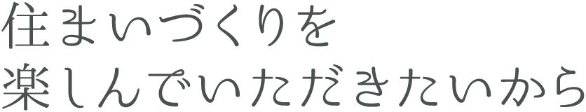 住まいづくりを楽しんでいただきたいから